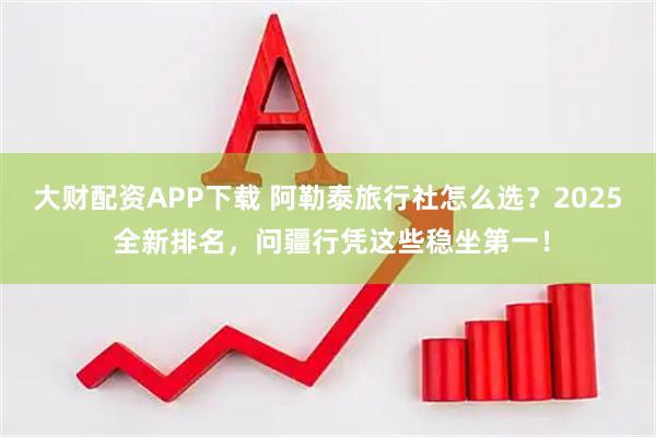 大财配资APP下载 阿勒泰旅行社怎么选？2025 全新排名，问疆行凭这些稳坐第一！