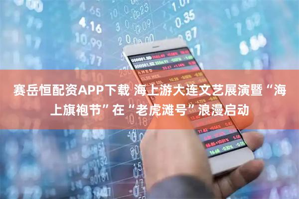 赛岳恒配资APP下载 海上游大连文艺展演暨“海上旗袍节”在“老虎滩号”浪漫启动