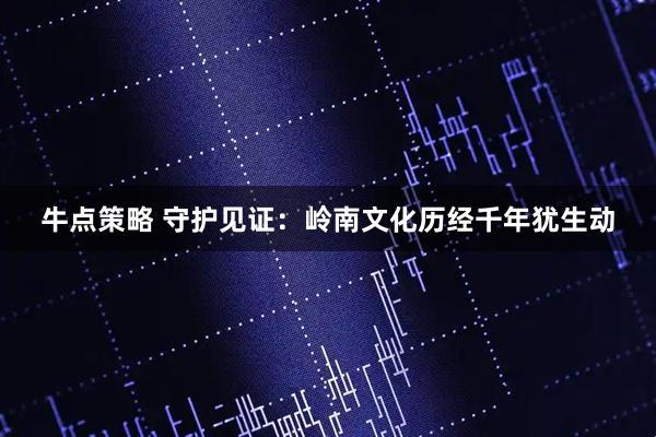 牛点策略 守护见证：岭南文化历经千年犹生动