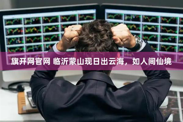 旗开网官网 临沂蒙山现日出云海，如人间仙境