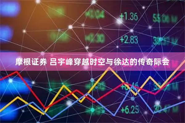 摩根证券 吕宇峰穿越时空与徐达的传奇际会