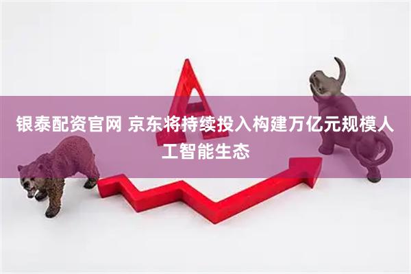 银泰配资官网 京东将持续投入构建万亿元规模人工智能生态