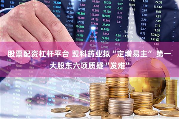 股票配资杠杆平台 盟科药业拟“定增易主” 第一大股东六项质疑“发难”