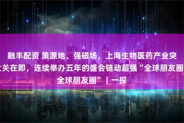 融丰配资 策源地、强磁场，上海生物医药产业突破万亿大关在即，连续举办五年的盛会链动超强“全球朋友圈”｜一探