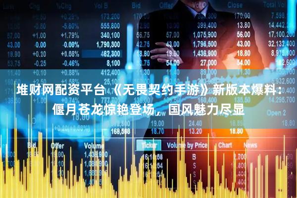 堆财网配资平台 《无畏契约手游》新版本爆料：偃月苍龙惊艳登场，国风魅力尽显