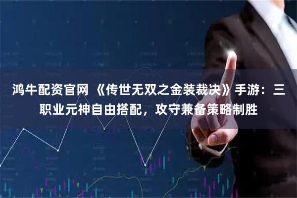 鸿牛配资官网 《传世无双之金装裁决》手游：三职业元神自由搭配，攻守兼备策略制胜