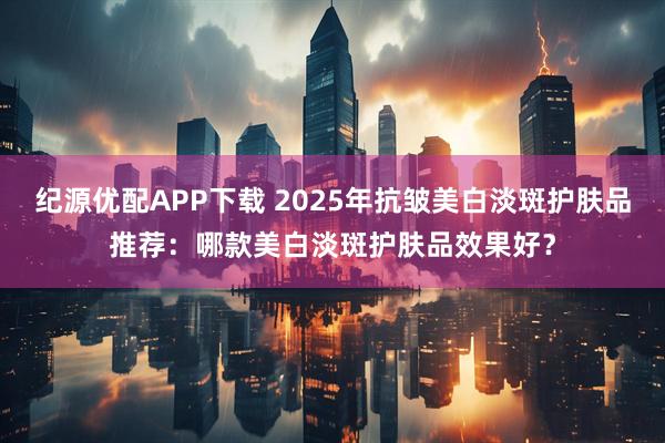纪源优配APP下载 2025年抗皱美白淡斑护肤品推荐：哪款美白淡斑护肤品效果好？