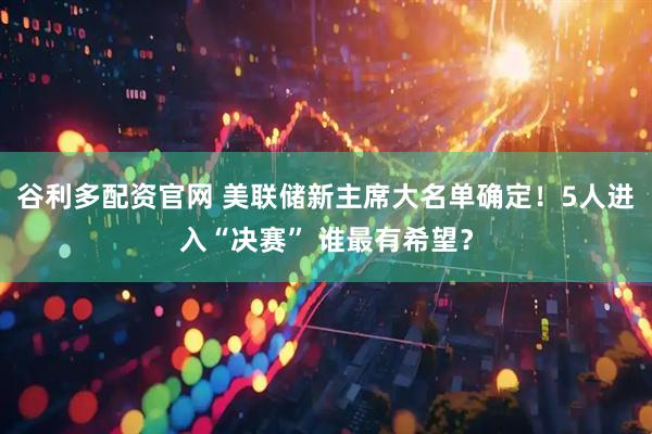 谷利多配资官网 美联储新主席大名单确定！5人进入“决赛” 谁最有希望？