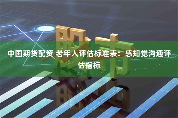 中国期货配资 老年人评估标准表：感知觉沟通评估指标