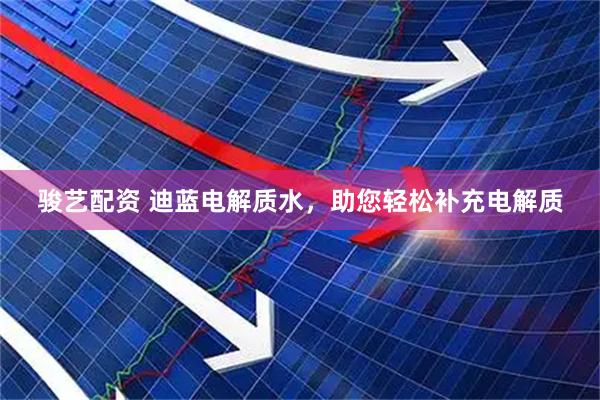 骏艺配资 迪蓝电解质水，助您轻松补充电解质