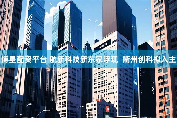 博星配资平台 航新科技新东家浮现  衢州创科拟入主