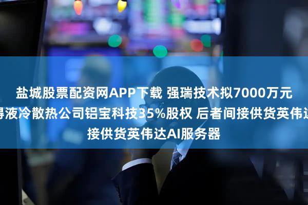 盐城股票配资网APP下载 强瑞技术拟7000万元投资并取得液冷散热公司铝宝科技35%股权 后者间接供货英伟达AI服务器