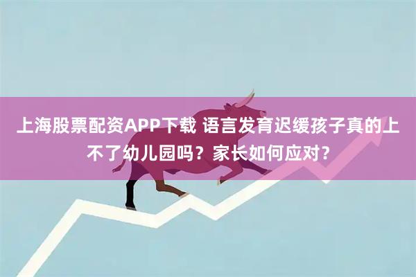 上海股票配资APP下载 语言发育迟缓孩子真的上不了幼儿园吗？家长如何应对？