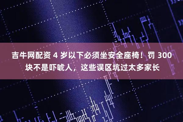吉牛网配资 4 岁以下必须坐安全座椅！罚 300 块不是吓唬人，这些误区坑过太多家长