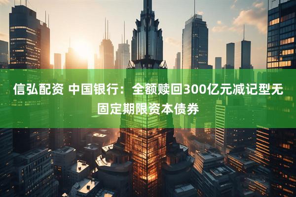 信弘配资 中国银行：全额赎回300亿元减记型无固定期限资本债券