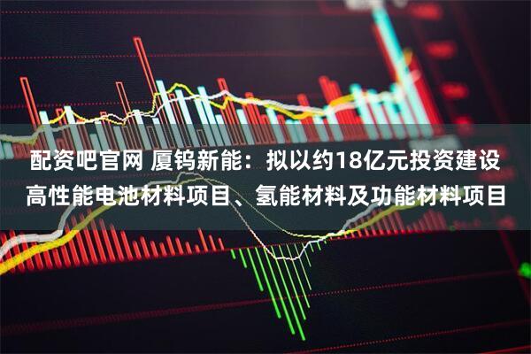 配资吧官网 厦钨新能：拟以约18亿元投资建设高性能电池材料项目、氢能材料及功能材料项目
