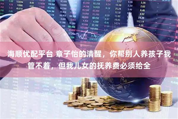 海顺优配平台 章子怡的清醒，你帮别人养孩子我管不着，但我儿女的抚养费必须给全