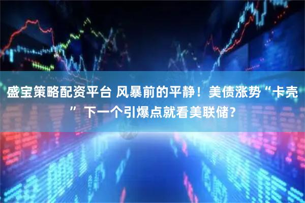 盛宝策略配资平台 风暴前的平静！美债涨势“卡壳” 下一个引爆点就看美联储？