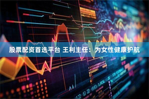 股票配资首选平台 王利主任：为女性健康护航