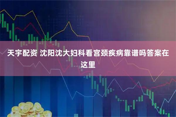 天宇配资 沈阳沈大妇科看宫颈疾病靠谱吗答案在这里