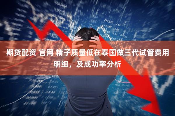 期货配资 官网 精子质量低在泰国做三代试管费用明细，及成功率分析