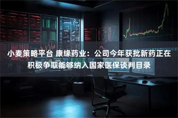 小麦策略平台 康缘药业：公司今年获批新药正在积极争取能够纳入国家医保谈判目录