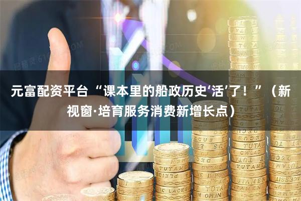 元富配资平台 “课本里的船政历史‘活’了！”（新视窗·培育服务消费新增长点）