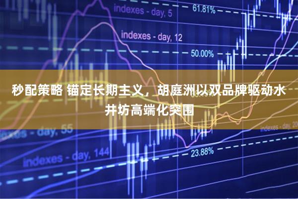 秒配策略 锚定长期主义，胡庭洲以双品牌驱动水井坊高端化突围
