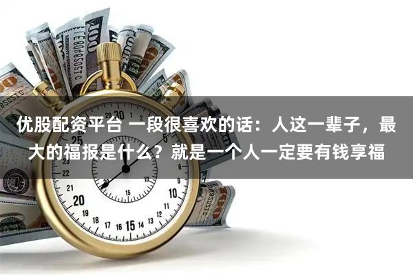 优股配资平台 一段很喜欢的话：人这一辈子，最大的福报是什么？就是一个人一定要有钱享福