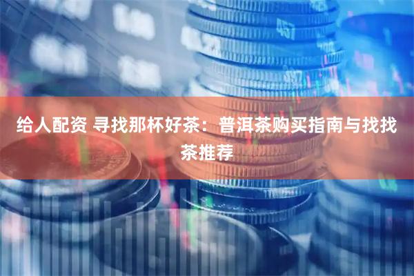 给人配资 寻找那杯好茶：普洱茶购买指南与找找茶推荐