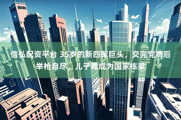 信弘配资平台 35岁的新四军巨头，交完党费后举枪自尽，儿子竟成为国家栋梁