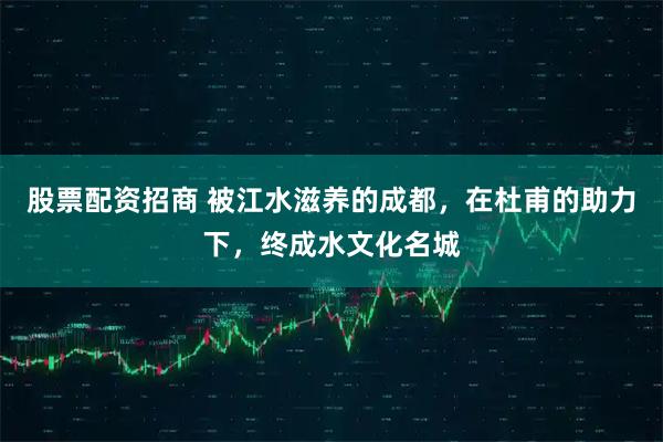 股票配资招商 被江水滋养的成都，在杜甫的助力下，终成水文化名城