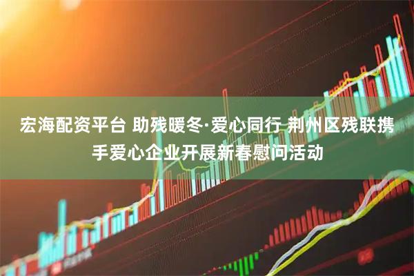 宏海配资平台 助残暖冬·爱心同行 荆州区残联携手爱心企业开展新春慰问活动