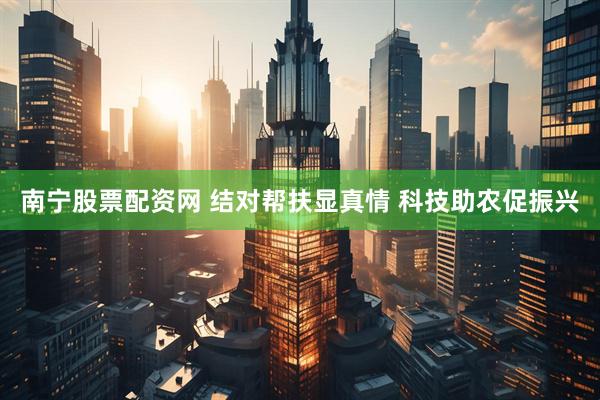 南宁股票配资网 结对帮扶显真情 科技助农促振兴