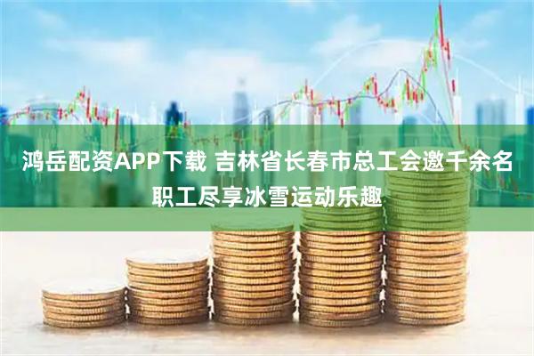 鸿岳配资APP下载 吉林省长春市总工会邀千余名职工尽享冰雪运动乐趣