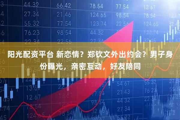 阳光配资平台 新恋情？郑钦文外出约会？男子身份曝光，亲密互动，好友陪同