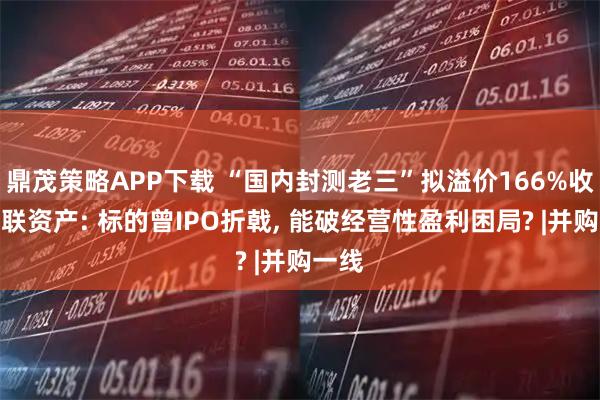 鼎茂策略APP下载 “国内封测老三”拟溢价166%收购关联资产: 标的曾IPO折戟, 能破经营性盈利困局? |并购一线