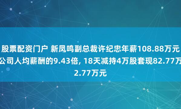 股票配资门户 新凤鸣副总裁许纪忠年薪108.88万元是公司人均薪酬的9.43倍, 18天减持4万股套现82.77万元