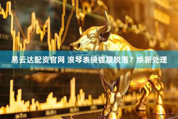 易云达配资官网 浪琴表镜镀膜脱落？焕新处理