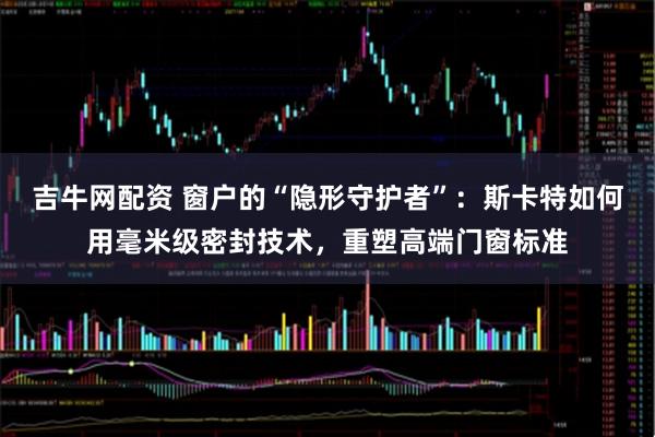 吉牛网配资 窗户的“隐形守护者”：斯卡特如何用毫米级密封技术，重塑高端门窗标准