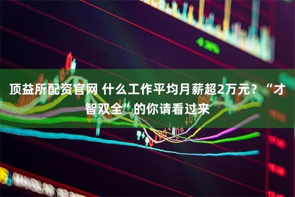 顶益所配资官网 什么工作平均月薪超2万元？“才智双全”的你请看过来