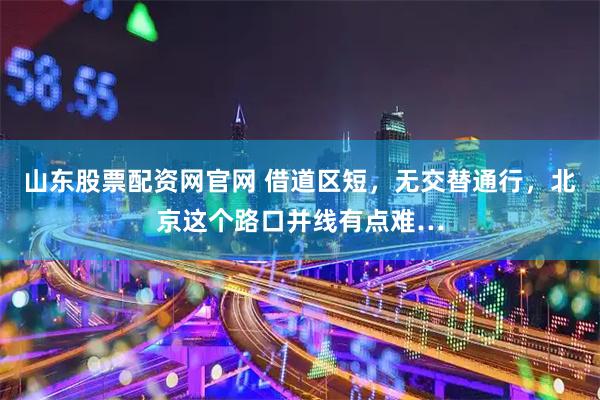 山东股票配资网官网 借道区短，无交替通行，北京这个路口并线有点难…