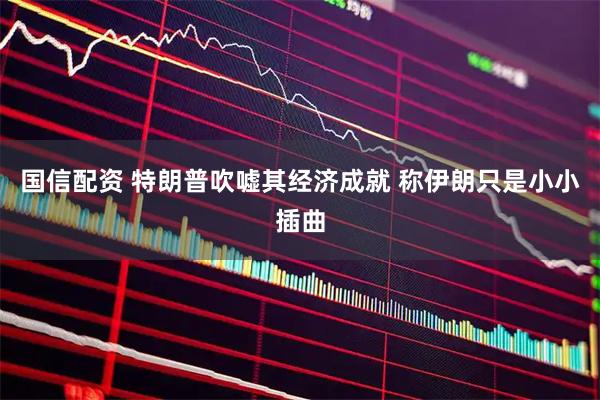 国信配资 特朗普吹嘘其经济成就 称伊朗只是小小插曲