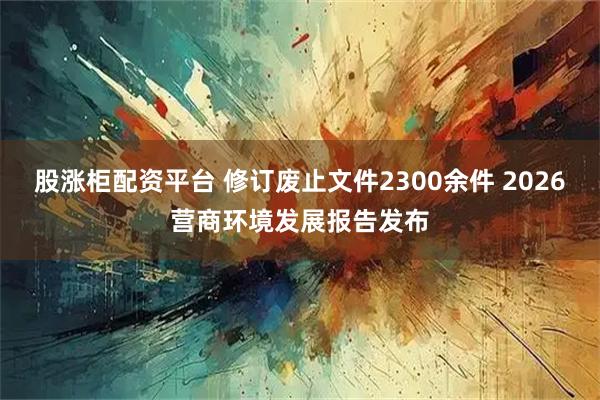 股涨柜配资平台 修订废止文件2300余件 2026营商环境发展报告发布