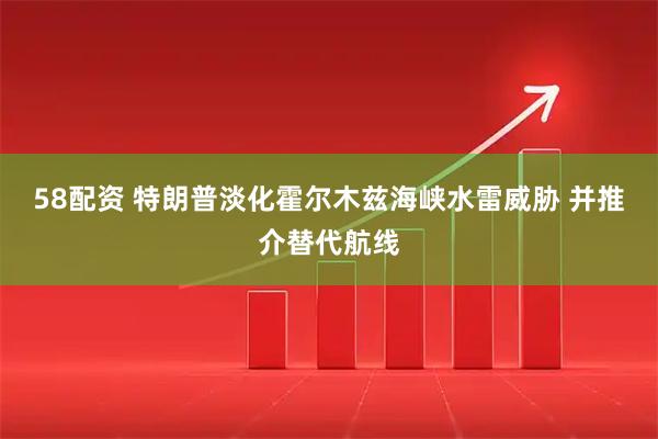 58配资 特朗普淡化霍尔木兹海峡水雷威胁 并推介替代航线