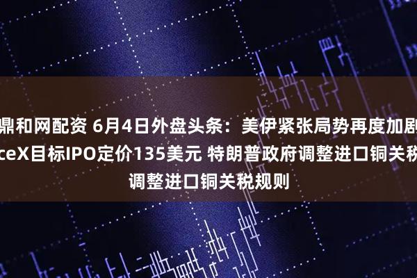 鼎和网配资 6月4日外盘头条：美伊紧张局势再度加剧 SpaceX目标IPO定价135美元 特朗普政府调整进口铜关税规则